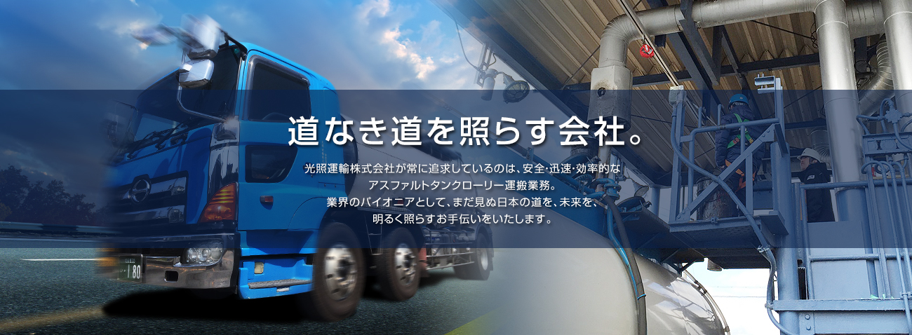 光照運輸株式会社が常に追求しているのは、安全・迅速・効率的なアスファルトタンクローリー運搬業務。業界のパイオニアとして、まだ見ぬ日本の道を、未来を、明るく照らすお手伝いをいたします。